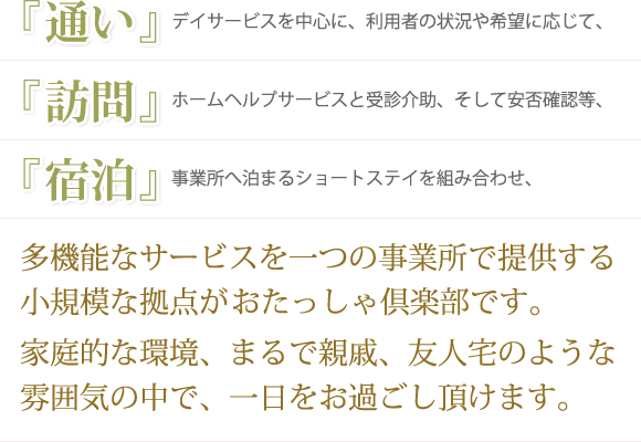 《通い》デイサービスを中心に、利用者の状況や希望に応じて事業所へ泊まるショートステイを組み合わせ、《訪問》ホームヘルプサービスと受診介助、そして安否確認等、《宿泊》多機能なサービスを一つの事業所で提供する小規模な拠点がおたっしゃ倶楽部です家庭的な環境、まるで親戚、友人宅のような雰囲気の中で、一日をお過ごし頂けます。